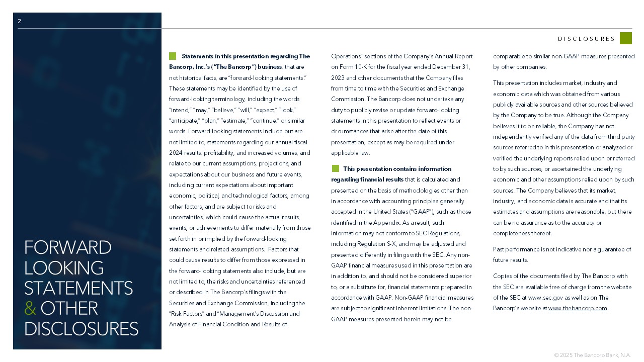 2 DISCLOSURES Statements in this presentation regarding The  Bancorp, Inc.’s (“The Bancorp”) business , that are  not historical facts, are “forward - looking statements.”  These statements may be identified by the use of   forward - looking terminology, including the words  “intend,” “may,” “believe,” “will,” “expect,” “look,”  “anticipate,” “plan,” “estimate,” “continue,” or similar  words. Forward - looking statements include but are  not limited to, statements regarding our annual fiscal  2024 results, profitability, and increased volumes, and  relate to our current assumptions, projections, and  expectations about our business and future events,  including current expectations about important  economic, political, and technological factors, among  other factors, and are subject to risks and  uncertainties, which could cause the actual results,  events, or achievements to differ materially from those  set forth in or implied by the forward - looking  statements and related assumptions.  Factors that  could cause results to differ from those expressed in  the forward - looking statements also include, but are  not limited to, the risks and uncertainties referenced  or described in The Bancorp’s filings with the  Securities and Exchange Commission, including the  “Risk Factors” and “Management’s Discussion and  Analysis of Financial Condition and Results of  Operations” sections of the Company’s Annual Report  on Form 10 - K for the fiscal year ended December 31,  2023 and other documents that the Company files  from time to time with the Securities and Exchange  Commission. The Bancorp does not undertake any  duty to publicly revise or update forward - looking  statements in this presentation to reflect events or  circumstances that arise after the date of this  presentation, except as may be required under  applicable law.        This presentation contains information  regarding financial results  that is calculated and  presented on the basis of methodologies other than  in accordance with accounting principles generally  accepted in the United States (“GAAP”), such as those  identified in the Appendix. As a result, such  information may not conform to SEC Regulations,  including Regulation S - X, and may be adjusted and  presented differently in filings with the SEC. Any non - GAAP financial measures used in this presentation are  in addition to, and should not be considered superior  to, or a substitute for, financial statements prepared in  accordance with GAAP. Non - GAAP financial measures  are subject to significant inherent limitations. The non - GAAP measures presented herein may not be  comparable to similar non - GAAP measures presented  by other companies.  This presentation includes market, industry and  economic data which was obtained from various  publicly available sources and other sources believed  by the Company to be true. Although the Company  believes it to be reliable, the Company has not  independently verified any of the data from third party  sources referred to in this presentation or analyzed or  verified the underlying reports relied upon or referred  to by such sources, or ascertained the underlying  economic and other assumptions relied upon by such  sources. The Company believes that its market,  industry, and economic data is accurate and that its  estimates and assumptions are reasonable, but there  can be no assurance as to the accuracy or  completeness thereof. Past performance is not indicative nor a guarantee of  future results. Copies of the documents filed by The Bancorp with  the SEC are available free of charge from the website  of the SEC at www.sec.gov as well as on The  Bancorp’s website at  www.thebancorp.com . FORWARD  LOOKING  STATEMENTS & OTHER  DISCLOSURES